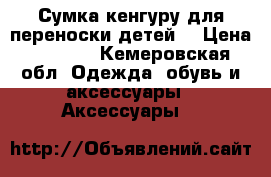 Сумка кенгуру для переноски детей  › Цена ­ 1 500 - Кемеровская обл. Одежда, обувь и аксессуары » Аксессуары   